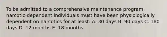 To be admitted to a comprehensive maintenance program, narcotic-dependent individuals must have been physiologically dependent on narcotics for at least: A. 30 days B. 90 days C. 180 days D. 12 months E. 18 months