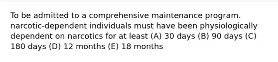 To be admitted to a comprehensive maintenance program. narcotic-dependent individuals must have been physiologically dependent on narcotics for at least (A) 30 days (B) 90 days (C) 180 days (D) 12 months (E) 18 months