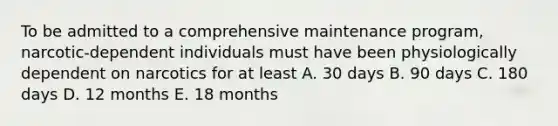 To be admitted to a comprehensive maintenance program, narcotic-dependent individuals must have been physiologically dependent on narcotics for at least A. 30 days B. 90 days C. 180 days D. 12 months E. 18 months