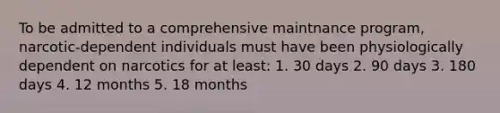 To be admitted to a comprehensive maintnance program, narcotic-dependent individuals must have been physiologically dependent on narcotics for at least: 1. 30 days 2. 90 days 3. 180 days 4. 12 months 5. 18 months