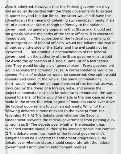 Were it admitted, however, that the Federal government may feel an equal disposition with the State governments to extend its power beyond the due limits, the latter would still have the advantage in the means of defeating such encroachments. If an act of a particular State, though unfriendly to the national government, be generally popular in that State and should not too grossly violate the oaths of the State officers, it is executed immediately. . . . The opposition of the federal government, or the interposition of federal officers, would but inflame the zeal of all parties on the side of the State, and the evil could not be prevented. . . . But ambitious encroachments of the federal government, on the authority of the State governments, would not excite the opposition of a single State, or of a few States only. They would be signals of general alarm. Every government would espouse the common cause. A correspondence would be opened. Plans of resistance would be concerted. One spirit would animate and conduct the whole. The same combinations, in short, would result from an apprehension of the federal, as was produced by the dread of a foreign, yoke; and unless the projected innovations should be voluntarily renounced, the same appeal to a trial of force would be made in the one case as was made in the other. But what degree of madness could ever drive the federal government to such an extremity. Which of the following debates is most relevant to the excerpt from The Federalist 46 ? A) The debate over whether the Second Amendment prevents the federal government from passing gun-control laws B) The debate over whether the president has exceeded constitutional authority by sending troops into combat C) The debate over how much of the federal government's budget should be allocated to entitlement programs D) The debate over whether states should cooperate with the federal government's immigration enforcement policies