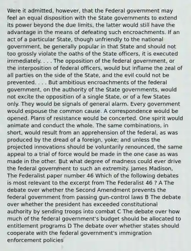 Were it admitted, however, that the Federal government may feel an equal disposition with the State governments to extend its power beyond the due limits, the latter would still have the advantage in the means of defeating such encroachments. If an act of a particular State, though unfriendly to the national government, be generally popular in that State and should not too grossly violate the oaths of the State officers, it is executed immediately. . . . The opposition of the federal government, or the interposition of federal officers, would but inflame the zeal of all parties on the side of the State, and the evil could not be prevented. . . . But ambitious encroachments of the federal government, on the authority of the State governments, would not excite the opposition of a single State, or of a few States only. They would be signals of general alarm. Every government would espouse the common cause. A correspondence would be opened. Plans of resistance would be concerted. One spirit would animate and conduct the whole. The same combinations, in short, would result from an apprehension of the federal, as was produced by the dread of a foreign, yoke; and unless the projected innovations should be voluntarily renounced, the same appeal to a trial of force would be made in the one case as was made in the other. But what degree of madness could ever drive the federal government to such an extremity. James Madison, The Federalist paper number 46 Which of the following debates is most relevant to the excerpt from The Federalist 46 ? A The debate over whether the Second Amendment prevents the federal government from passing gun-control laws B The debate over whether the president has exceeded constitutional authority by sending troops into combat C The debate over how much of the federal government's budget should be allocated to entitlement programs D The debate over whether states should cooperate with the federal government's immigration enforcement policies