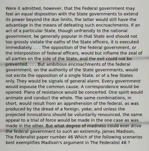 Were it admitted, however, that the Federal government may feel an equal disposition with the State governments to extend its power beyond the due limits, the latter would still have the advantage in the means of defeating such encroachments. If an act of a particular State, though unfriendly to the national government, be generally popular in that State and should not too grossly violate the oaths of the State officers, it is executed immediately. . . . The opposition of the federal government, or the interposition of federal officers, would but inflame the zeal of all parties on the side of the State, and the evil could not be prevented. . . . But ambitious encroachments of the federal government, on the authority of the State governments, would not excite the opposition of a single State, or of a few States only. They would be signals of general alarm. Every government would espouse the common cause. A correspondence would be opened. Plans of resistance would be concerted. One spirit would animate and conduct the whole. The same combinations, in short, would result from an apprehension of the federal, as was produced by the dread of a foreign, yoke; and unless the projected innovations should be voluntarily renounced, the same appeal to a trial of force would be made in the one case as was made in the other. But what degree of madness could ever drive the federal government to such an extremity. James Madison, The Federalist paper number 46 Which of the following scenarios best exemplifies Madison's argument in The Federalist 46 ?