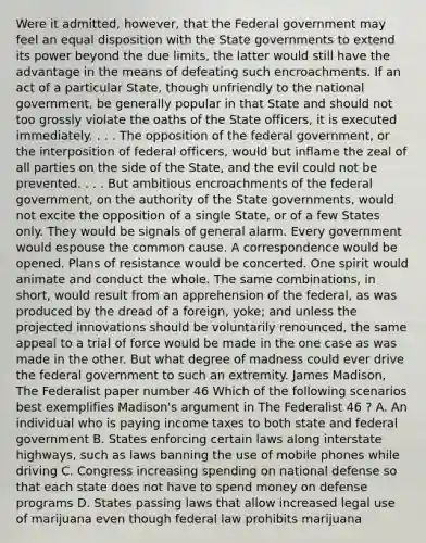 Were it admitted, however, that the Federal government may feel an equal disposition with the State governments to extend its power beyond the due limits, the latter would still have the advantage in the means of defeating such encroachments. If an act of a particular State, though unfriendly to the national government, be generally popular in that State and should not too grossly violate the oaths of the State officers, it is executed immediately. . . . The opposition of the federal government, or the interposition of federal officers, would but inflame the zeal of all parties on the side of the State, and the evil could not be prevented. . . . But ambitious encroachments of the federal government, on the authority of the State governments, would not excite the opposition of a single State, or of a few States only. They would be signals of general alarm. Every government would espouse the common cause. A correspondence would be opened. Plans of resistance would be concerted. One spirit would animate and conduct the whole. The same combinations, in short, would result from an apprehension of the federal, as was produced by the dread of a foreign, yoke; and unless the projected innovations should be voluntarily renounced, the same appeal to a trial of force would be made in the one case as was made in the other. But what degree of madness could ever drive the federal government to such an extremity. James Madison, The Federalist paper number 46 Which of the following scenarios best exemplifies Madison's argument in The Federalist 46 ? A. An individual who is paying income taxes to both state and federal government B. States enforcing certain laws along interstate highways, such as laws banning the use of mobile phones while driving C. Congress increasing spending on national defense so that each state does not have to spend money on defense programs D. States passing laws that allow increased legal use of marijuana even though federal law prohibits marijuana