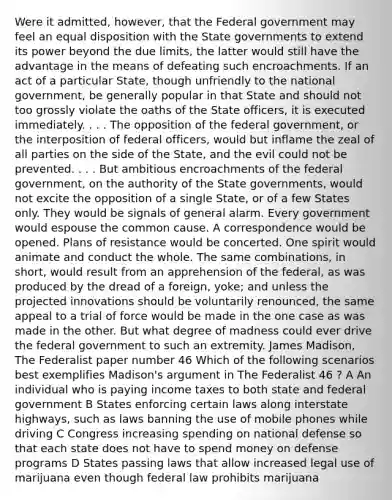 Were it admitted, however, that the Federal government may feel an equal disposition with the State governments to extend its power beyond the due limits, the latter would still have the advantage in the means of defeating such encroachments. If an act of a particular State, though unfriendly to the national government, be generally popular in that State and should not too grossly violate the oaths of the State officers, it is executed immediately. . . . The opposition of the federal government, or the interposition of federal officers, would but inflame the zeal of all parties on the side of the State, and the evil could not be prevented. . . . But ambitious encroachments of the federal government, on the authority of the State governments, would not excite the opposition of a single State, or of a few States only. They would be signals of general alarm. Every government would espouse the common cause. A correspondence would be opened. Plans of resistance would be concerted. One spirit would animate and conduct the whole. The same combinations, in short, would result from an apprehension of the federal, as was produced by the dread of a foreign, yoke; and unless the projected innovations should be voluntarily renounced, the same appeal to a trial of force would be made in the one case as was made in the other. But what degree of madness could ever drive the federal government to such an extremity. James Madison, The Federalist paper number 46 Which of the following scenarios best exemplifies Madison's argument in The Federalist 46 ? A An individual who is paying income taxes to both state and federal government B States enforcing certain laws along interstate highways, such as laws banning the use of mobile phones while driving C Congress increasing spending on national defense so that each state does not have to spend money on defense programs D States passing laws that allow increased legal use of marijuana even though federal law prohibits marijuana