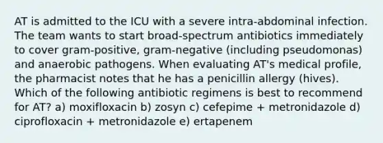 AT is admitted to the ICU with a severe intra-abdominal infection. The team wants to start broad-spectrum antibiotics immediately to cover gram-positive, gram-negative (including pseudomonas) and anaerobic pathogens. When evaluating AT's medical profile, the pharmacist notes that he has a penicillin allergy (hives). Which of the following antibiotic regimens is best to recommend for AT? a) moxifloxacin b) zosyn c) cefepime + metronidazole d) ciprofloxacin + metronidazole e) ertapenem