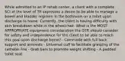 While admitted to an IP rehab center, a client with a complete SCI at the level of T8 expresses a desire to be able to manage a bowel and bladder regimen in the bathroom on a toilet upon discharge to home. Currently, the client is having difficulty with skin breakdown while in the wheelchair. What is the MOST APPROPRIATE equipment consideration the OTR should consider for safety and independence for the client to be able to reach this goal upon discharge home? - Commode with full back support and armrests - Universal cuff to facilitate grasping of the catheter line - Grab bars to promote weight shifting - A padded toilet seat