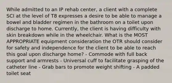 While admitted to an IP rehab center, a client with a complete SCI at the level of T8 expresses a desire to be able to manage a bowel and bladder regimen in the bathroom on a toilet upon discharge to home. Currently, the client is having difficulty with skin breakdown while in the wheelchair. What is the MOST APPROPRIATE equipment consideration the OTR should consider for safety and independence for the client to be able to reach this goal upon discharge home? - Commode with full back support and armrests - Universal cuff to facilitate grasping of the catheter line - Grab bars to promote weight shifting - A padded toilet seat