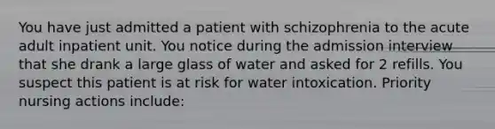 You have just admitted a patient with schizophrenia to the acute adult inpatient unit. You notice during the admission interview that she drank a large glass of water and asked for 2 refills. You suspect this patient is at risk for water intoxication. Priority nursing actions include: