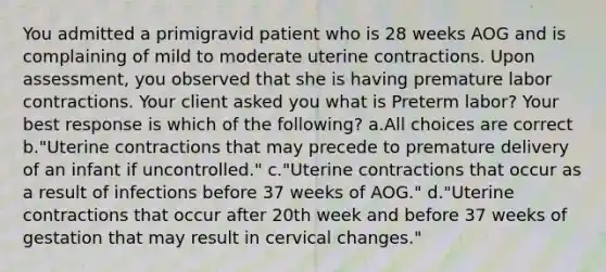 You admitted a primigravid patient who is 28 weeks AOG and is complaining of mild to moderate uterine contractions. Upon assessment, you observed that she is having premature labor contractions. Your client asked you what is Preterm labor? Your best response is which of the following? a.All choices are correct b."Uterine contractions that may precede to premature delivery of an infant if uncontrolled." c."Uterine contractions that occur as a result of infections before 37 weeks of AOG." d."Uterine contractions that occur after 20th week and before 37 weeks of gestation that may result in cervical changes."