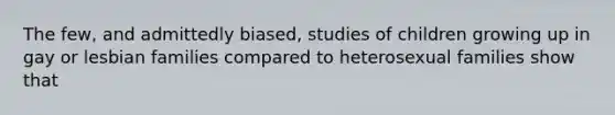 The few, and admittedly biased, studies of children growing up in gay or lesbian families compared to heterosexual families show that