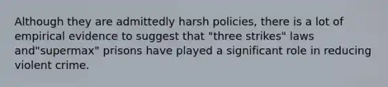 Although they are admittedly harsh policies, there is a lot of empirical evidence to suggest that "three strikes" laws and"supermax" prisons have played a significant role in reducing violent crime.