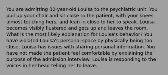 You are admitting 32-year-old Louisa to the psychiatric unit. You pull up your chair and sit close to the patient, with your knees almost touching hers, and lean in close to her to speak. Louisa becomes visibly flustered and gets up and leaves the room. What is the most likely explanation for Louisa's behavior? You have violated Louisa's personal space by physically being too close. Louisa has issues with sharing personal information. You have not made the patient feel comfortable by explaining the purpose of the admission interview. Louisa is responding to the voices in her head telling her to leave.