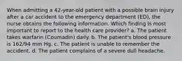 When admitting a 42-year-old patient with a possible brain injury after a car accident to the emergency department (ED), the nurse obtains the following information. Which finding is most important to report to the health care provider? a. The patient takes warfarin (Coumadin) daily. b. The patient's blood pressure is 162/94 mm Hg. c. The patient is unable to remember the accident. d. The patient complains of a severe dull headache.