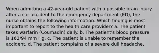 When admitting a 42-year-old patient with a possible brain injury after a car accident to the emergency department (ED), the nurse obtains the following information. Which finding is most important to report to the health care provider? a. The patient takes warfarin (Coumadin) daily. b. The patient's blood pressure is 162/94 mm Hg. c. The patient is unable to remember the accident. d. The patient complains of a severe dull headache.