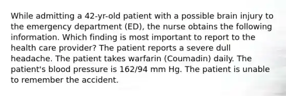 While admitting a 42-yr-old patient with a possible brain injury to the emergency department (ED), the nurse obtains the following information. Which finding is most important to report to the health care provider? The patient reports a severe dull headache. The patient takes warfarin (Coumadin) daily. The patient's blood pressure is 162/94 mm Hg. The patient is unable to remember the accident.