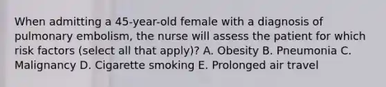 When admitting a 45-year-old female with a diagnosis of pulmonary embolism, the nurse will assess the patient for which risk factors (select all that apply)? A. Obesity B. Pneumonia C. Malignancy D. Cigarette smoking E. Prolonged air travel