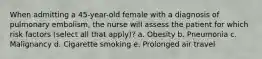 When admitting a 45-year-old female with a diagnosis of pulmonary embolism, the nurse will assess the patient for which risk factors (select all that apply)? a. Obesity b. Pneumonia c. Malignancy d. Cigarette smoking e. Prolonged air travel