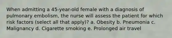 When admitting a 45-year-old female with a diagnosis of pulmonary embolism, the nurse will assess the patient for which risk factors (select all that apply)? a. Obesity b. Pneumonia c. Malignancy d. Cigarette smoking e. Prolonged air travel