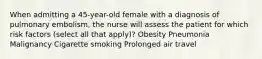 When admitting a 45-year-old female with a diagnosis of pulmonary embolism, the nurse will assess the patient for which risk factors (select all that apply)? Obesity Pneumonia Malignancy Cigarette smoking Prolonged air travel