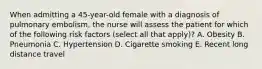 When admitting a 45-year-old female with a diagnosis of pulmonary embolism, the nurse will assess the patient for which of the following risk factors (select all that apply)? A. Obesity B. Pneumonia C. Hypertension D. Cigarette smoking E. Recent long distance travel