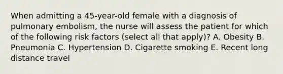 When admitting a 45-year-old female with a diagnosis of pulmonary embolism, the nurse will assess the patient for which of the following risk factors (select all that apply)? A. Obesity B. Pneumonia C. Hypertension D. Cigarette smoking E. Recent long distance travel