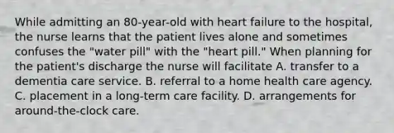 While admitting an 80-year-old with heart failure to the hospital, the nurse learns that the patient lives alone and sometimes confuses the "water pill" with the "heart pill." When planning for the patient's discharge the nurse will facilitate A. transfer to a dementia care service. B. referral to a home health care agency. C. placement in a long-term care facility. D. arrangements for around-the-clock care.