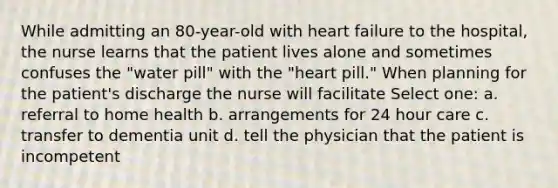 While admitting an 80-year-old with heart failure to the hospital, the nurse learns that the patient lives alone and sometimes confuses the "water pill" with the "heart pill." When planning for the patient's discharge the nurse will facilitate Select one: a. referral to home health b. arrangements for 24 hour care c. transfer to dementia unit d. tell the physician that the patient is incompetent