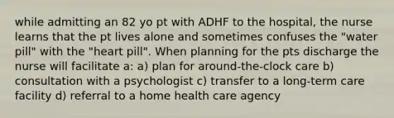 while admitting an 82 yo pt with ADHF to the hospital, the nurse learns that the pt lives alone and sometimes confuses the "water pill" with the "heart pill". When planning for the pts discharge the nurse will facilitate a: a) plan for around-the-clock care b) consultation with a psychologist c) transfer to a long-term care facility d) referral to a home health care agency