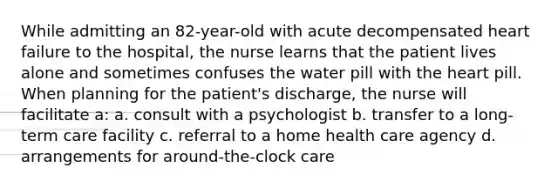 While admitting an 82-year-old with acute decompensated heart failure to the hospital, the nurse learns that the patient lives alone and sometimes confuses the water pill with the heart pill. When planning for the patient's discharge, the nurse will facilitate a: a. consult with a psychologist b. transfer to a long-term care facility c. referral to a home health care agency d. arrangements for around-the-clock care