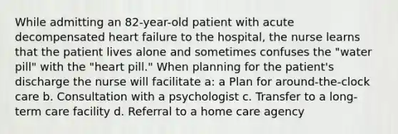 While admitting an 82-year-old patient with acute decompensated heart failure to the hospital, the nurse learns that the patient lives alone and sometimes confuses the "water pill" with the "heart pill." When planning for the patient's discharge the nurse will facilitate a: a Plan for around-the-clock care b. Consultation with a psychologist c. Transfer to a long-term care facility d. Referral to a home care agency