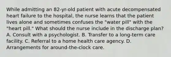 While admitting an 82-yr-old patient with acute decompensated heart failure to the hospital, the nurse learns that the patient lives alone and sometimes confuses the "water pill" with the "heart pill." What should the nurse include in the discharge plan? A. Consult with a psychologist. B. Transfer to a long-term care facility. C. Referral to a home health care agency. D. Arrangements for around-the-clock care.