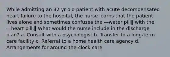 While admitting an 82-yr-old patient with acute decompensated heart failure to the hospital, the nurse learns that the patient lives alone and sometimes confuses the ―water pill‖ with the ―heart pill.‖ What would the nurse include in the discharge plan? a. Consult with a psychologist b. Transfer to a long-term care facility c. Referral to a home health care agency d. Arrangements for around-the-clock care