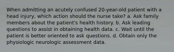 When admitting an acutely confused 20-year-old patient with a head injury, which action should the nurse take? a. Ask family members about the patient's health history. b. Ask leading questions to assist in obtaining health data. c. Wait until the patient is better oriented to ask questions. d. Obtain only the physiologic neurologic assessment data.