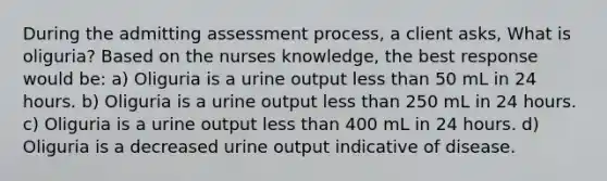 During the admitting assessment process, a client asks, What is oliguria? Based on the nurses knowledge, the best response would be: a) Oliguria is a urine output less than 50 mL in 24 hours. b) Oliguria is a urine output less than 250 mL in 24 hours. c) Oliguria is a urine output less than 400 mL in 24 hours. d) Oliguria is a decreased urine output indicative of disease.