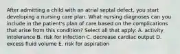 After admitting a child with an atrial septal defect, you start developing a nursing care plan. What nursing diagnoses can you include in the patient's plan of care based on the complications that arise from this condition? Select all that apply: A. activity intolerance B. risk for infection C. decrease cardiac output D. excess fluid volume E. risk for aspiration