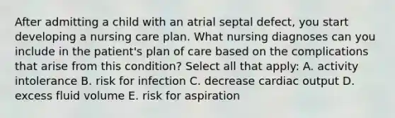 After admitting a child with an atrial septal defect, you start developing a nursing care plan. What nursing diagnoses can you include in the patient's plan of care based on the complications that arise from this condition? Select all that apply: A. activity intolerance B. risk for infection C. decrease cardiac output D. excess fluid volume E. risk for aspiration