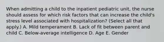 When admitting a child to the inpatient pediatric unit, the nurse should assess for which risk factors that can increase the child's stress level associated with hospitalization? (Select all that apply.) A. Mild temperament B. Lack of fit between parent and child C. Below-average intelligence D. Age E. Gender