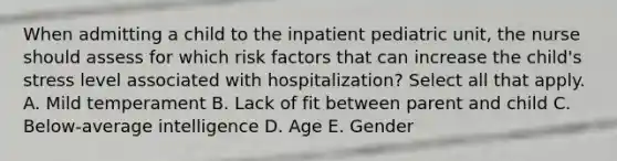 When admitting a child to the inpatient pediatric unit, the nurse should assess for which risk factors that can increase the child's stress level associated with hospitalization? Select all that apply. A. Mild temperament B. Lack of fit between parent and child C. Below-average intelligence D. Age E. Gender