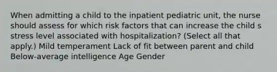 When admitting a child to the inpatient pediatric unit, the nurse should assess for which risk factors that can increase the child s stress level associated with hospitalization? (Select all that apply.) Mild temperament Lack of fit between parent and child Below-average intelligence Age Gender