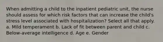 When admitting a child to the inpatient pediatric unit, the nurse should assess for which risk factors that can increase the child's stress level associated with hospitalization? Select all that apply. a. Mild temperament b. Lack of fit between parent and child c. Below-average intelligence d. Age e. Gender