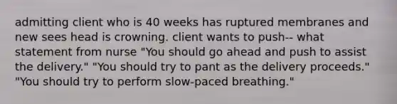 admitting client who is 40 weeks has ruptured membranes and new sees head is crowning. client wants to push-- what statement from nurse "You should go ahead and push to assist the delivery." "You should try to pant as the delivery proceeds." "You should try to perform slow-paced breathing."