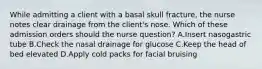 While admitting a client with a basal skull fracture, the nurse notes clear drainage from the client's nose. Which of these admission orders should the nurse question? A.Insert nasogastric tube B.Check the nasal drainage for glucose C.Keep the head of bed elevated D.Apply cold packs for facial bruising