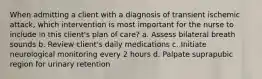 When admitting a client with a diagnosis of transient ischemic attack, which intervention is most important for the nurse to include in this client's plan of care? a. Assess bilateral breath sounds b. Review client's daily medications c. Initiate neurological monitoring every 2 hours d. Palpate suprapubic region for urinary retention