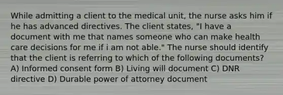 While admitting a client to the medical unit, the nurse asks him if he has advanced directives. The client states, "I have a document with me that names someone who can make health care decisions for me if i am not able." The nurse should identify that the client is referring to which of the following documents? A) Informed consent form B) Living will document C) DNR directive D) Durable power of attorney document