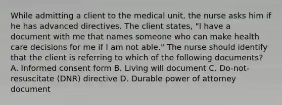 While admitting a client to the medical unit, the nurse asks him if he has advanced directives. The client states, "I have a document with me that names someone who can make health care decisions for me if I am not able." The nurse should identify that the client is referring to which of the following documents? A. Informed consent form B. Living will document C. Do-not-resuscitate (DNR) directive D. Durable power of attorney document