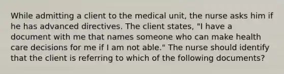 While admitting a client to the medical unit, the nurse asks him if he has advanced directives. The client states, "I have a document with me that names someone who can make health care decisions for me if I am not able." The nurse should identify that the client is referring to which of the following documents?