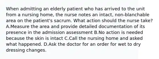 When admitting an elderly patient who has arrived to the unit from a nursing home, the nurse notes an intact, non-blanchable area on the patient's sacrum. What action should the nurse take? A.Measure the area and provide detailed documentation of its presence in the admission assessment B.No action is needed because the skin is intact C.Call the nursing home and asked what happened. D.Ask the doctor for an order for wet to dry dressing changes.