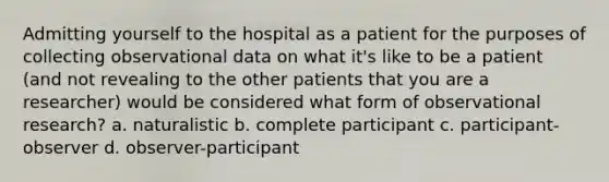 Admitting yourself to the hospital as a patient for the purposes of collecting observational data on what it's like to be a patient (and not revealing to the other patients that you are a researcher) would be considered what form of observational research? a. naturalistic b. complete participant c. participant-observer d. observer-participant