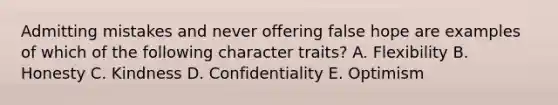 Admitting mistakes and never offering false hope are examples of which of the following character traits? A. Flexibility B. Honesty C. Kindness D. Confidentiality E. Optimism